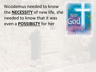 Nicodemus needed to know
the NECESSITY of new life, she
needed to know that it was
even a POSSIBILTY for her
 