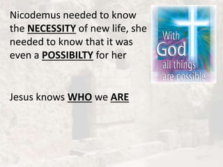 Nicodemus needed to know
the NECESSITY of new life, she
needed to know that it was
even a POSSIBILTY for her
Jesus knows WHO we ARE
 