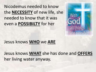 Nicodemus needed to know
the NECESSITY of new life, she
needed to know that it was
even a POSSIBILTY for her
Jesus knows WHO we ARE
Jesus knows WHAT she has done and OFFERS
her living water anyway.
 