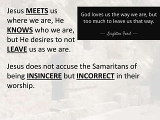 Jesus MEETS us
where we are, He
KNOWS who we are,
but He desires to not
LEAVE us as we are.
Jesus does not accuse the Samaritans of
being INSINCERE but INCORRECT in their
worship.
 