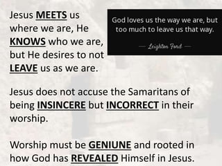 Jesus MEETS us
where we are, He
KNOWS who we are,
but He desires to not
LEAVE us as we are.
Jesus does not accuse the Samaritans of
being INSINCERE but INCORRECT in their
worship.
Worship must be GENIUNE and rooted in
how God has REVEALED Himself in Jesus.
 