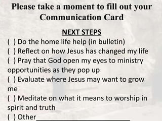 Please take a moment to fill out your
Communication Card
NEXT STEPS
( ) Do the home life help (in bulletin)
( ) Reflect on how Jesus has changed my life
( ) Pray that God open my eyes to ministry
opportunities as they pop up
( ) Evaluate where Jesus may want to grow
me
( ) Meditate on what it means to worship in
spirit and truth
( ) Other________________________
 