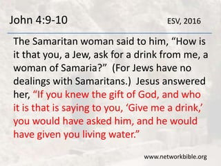 John 4:9-10
The Samaritan woman said to him, “How is
it that you, a Jew, ask for a drink from me, a
woman of Samaria?” (For Jews have no
dealings with Samaritans.) Jesus answered
her, “If you knew the gift of God, and who
it is that is saying to you, ‘Give me a drink,’
you would have asked him, and he would
have given you living water.”
www.networkbible.org
ESV, 2016
 