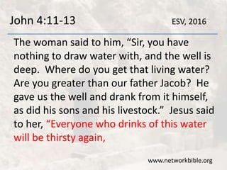 John 4:11-13
The woman said to him, “Sir, you have
nothing to draw water with, and the well is
deep. Where do you get that living water?
Are you greater than our father Jacob? He
gave us the well and drank from it himself,
as did his sons and his livestock.” Jesus said
to her, “Everyone who drinks of this water
will be thirsty again,
www.networkbible.org
ESV, 2016
 
