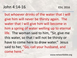 John 4:14-16
but whoever drinks of the water that I will
give him will never be thirsty again. The
water that I will give him will become in
him a spring of water welling up to eternal
life. The woman said to him, “Sir, give me
this water, so that I will not be thirsty or
have to come here to draw water.” Jesus
said to her, “Go, call your husband, and
come here.”
www.networkbible.org
ESV, 2016
 
