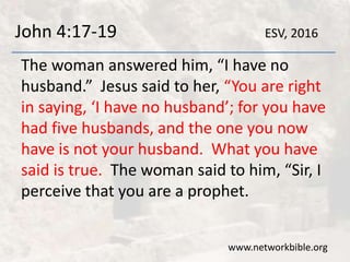 John 4:17-19
The woman answered him, “I have no
husband.” Jesus said to her, “You are right
in saying, ‘I have no husband’; for you have
had five husbands, and the one you now
have is not your husband. What you have
said is true. The woman said to him, “Sir, I
perceive that you are a prophet.
www.networkbible.org
ESV, 2016
 