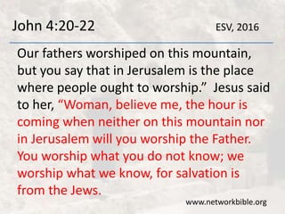John 4:20-22
Our fathers worshiped on this mountain,
but you say that in Jerusalem is the place
where people ought to worship.” Jesus said
to her, “Woman, believe me, the hour is
coming when neither on this mountain nor
in Jerusalem will you worship the Father.
You worship what you do not know; we
worship what we know, for salvation is
from the Jews.
www.networkbible.org
ESV, 2016
 