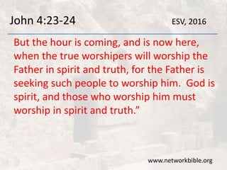 John 4:23-24
But the hour is coming, and is now here,
when the true worshipers will worship the
Father in spirit and truth, for the Father is
seeking such people to worship him. God is
spirit, and those who worship him must
worship in spirit and truth.”
www.networkbible.org
ESV, 2016
 