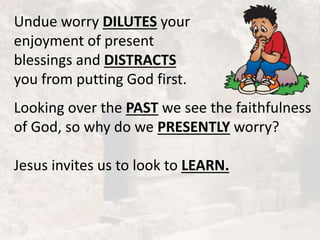 Undue worry DILUTES your
enjoyment of present
blessings and DISTRACTS
you from putting God first.
Looking over the PAST we see the faithfulness
of God, so why do we PRESENTLY worry?
Jesus invites us to look to LEARN.
 