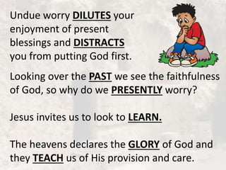 Undue worry DILUTES your
enjoyment of present
blessings and DISTRACTS
you from putting God first.
Looking over the PAST we see the faithfulness
of God, so why do we PRESENTLY worry?
Jesus invites us to look to LEARN.
The heavens declares the GLORY of God and
they TEACH us of His provision and care.
 