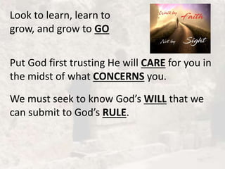 Look to learn, learn to
grow, and grow to GO
Put God first trusting He will CARE for you in
the midst of what CONCERNS you.
We must seek to know God’s WILL that we
can submit to God’s RULE.
 