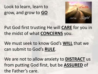 Look to learn, learn to
grow, and grow to GO
Put God first trusting He will CARE for you in
the midst of what CONCERNS you.
We must seek to know God’s WILL that we
can submit to God’s RULE.
We are not to allow anxiety to DISTRACT us
from putting God first, but be ASSURED of
the Father’s care.
 