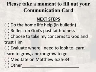 Please take a moment to fill out your
Communication Card
NEXT STEPS
( ) Do the home life help (in bulletin)
( ) Reflect on God’s past faithfulness
( ) Choose to take my concerns to God and
trust Him
( ) Evaluate where I need to look to learn,
learn to grow, and/or grow to go
( ) Meditate on Matthew 6:25-34
( ) Other________________________
 