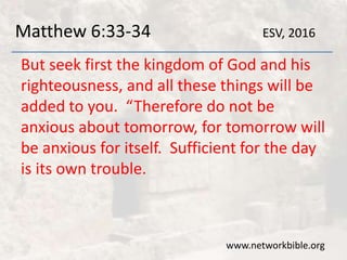 Matthew 6:33-34
But seek first the kingdom of God and his
righteousness, and all these things will be
added to you. “Therefore do not be
anxious about tomorrow, for tomorrow will
be anxious for itself. Sufficient for the day
is its own trouble.
www.networkbible.org
ESV, 2016
 