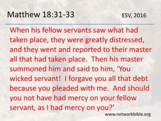 Matthew 18:31-33
When his fellow servants saw what had
taken place, they were greatly distressed,
and they went and reported to their master
all that had taken place. Then his master
summoned him and said to him, ‘You
wicked servant! I forgave you all that debt
because you pleaded with me. And should
you not have had mercy on your fellow
servant, as I had mercy on you?’
www.networkbible.org
ESV, 2016
 