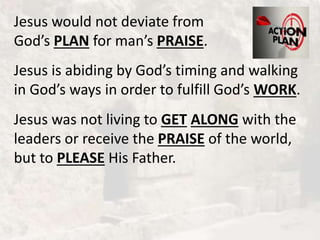 Jesus would not deviate from
God’s PLAN for man’s PRAISE.
Jesus is abiding by God’s timing and walking
in God’s ways in order to fulfill God’s WORK.
Jesus was not living to GET ALONG with the
leaders or receive the PRAISE of the world,
but to PLEASE His Father.
 