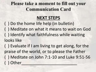 Please take a moment to fill out your
Communication Card
NEXT STEPS
( ) Do the home life help (in bulletin)
( ) Meditate on what it means to wait on God
( ) Identify what faithfulness while waiting
looks like
( ) Evaluate if I am living to get along, for the
praise of the world, or to please the Father
( ) Meditate on John 7:1-10 and Luke 9:51-56
( ) Other________________________
 