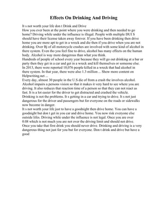 Effects On Drinking And Driving
It s not worth your life don t Drink and Drive
How you ever been at the point where you were drinking and then needed to go
home? Driving while under the influence is illegal. People with multiple DUI S
should have their license taken away forever. If you have been drinking then drive
home you are more apt to get in a wreck and die then if you drive when you are not
drinking. Over Вј of all motorcycle crashes are involved with some kind of alcohol in
there system. Even tho you feel fine to drive, alcohol has many effects on the human
body. Alcohol is way more dangerous than what you think.
Hundreds of people of school every year because they will go out drinking at a bar or
party then they get in a car and get in a wreck and kill themselves or someone else.
In 2013, there were reported 10,076 people killed in a wreck that had alcohol in
there system. In that year, there were also 1.3 million ... Show more content on
Helpwriting.net ...
Every day, almost 30 people in the U.S die of from a crash the involves alcohol.
Alcohol impairs a persons vision so that it makes it very hard to see where you are
driving. It also reduces that reaction time of a person so that they can not react as
fast. It is a lot easier for the driver to get distracted and crashed the vehicle.
Drinking is not the problems. It s getting in a car and trying to drive. It s not just
dangerous for the driver and passengers but for everyone on the roads or sidewalks
now become in danger.
It s not worth your life just to have a goodnight then drive home. You can have a
goodnight but don t get in you car and drive home. You now risk everyone else
outside lifes. Driving while under the influence is not legal. Once you are over
0.08 which is not much you are not over the driving limit and should not drive.
Once you take that first drink you should never drive. Drinking and driving is a very
dangerous thing not just for you but for everyone. Don t drink and drive but have a
good
 