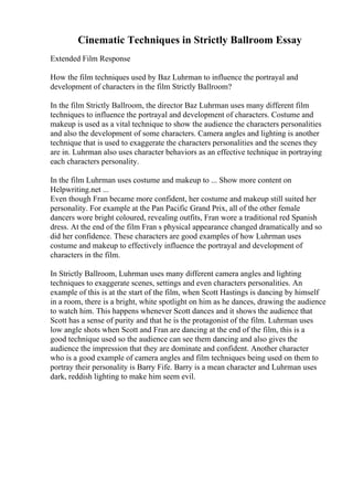 Cinematic Techniques in Strictly Ballroom Essay
Extended Film Response
How the film techniques used by Baz Luhrman to influence the portrayal and
development of characters in the film Strictly Ballroom?
In the film Strictly Ballroom, the director Baz Luhrman uses many different film
techniques to influence the portrayal and development of characters. Costume and
makeup is used as a vital technique to show the audience the characters personalities
and also the development of some characters. Camera angles and lighting is another
technique that is used to exaggerate the characters personalities and the scenes they
are in. Luhrman also uses character behaviors as an effective technique in portraying
each characters personality.
In the film Luhrman uses costume and makeup to ... Show more content on
Helpwriting.net ...
Even though Fran became more confident, her costume and makeup still suited her
personality. For example at the Pan Pacific Grand Prix, all of the other female
dancers wore bright coloured, revealing outfits, Fran wore a traditional red Spanish
dress. At the end of the film Fran s physical appearance changed dramatically and so
did her confidence. These characters are good examples of how Luhrman uses
costume and makeup to effectively influence the portrayal and development of
characters in the film.
In Strictly Ballroom, Luhrman uses many different camera angles and lighting
techniques to exaggerate scenes, settings and even characters personalities. An
example of this is at the start of the film, when Scott Hastings is dancing by himself
in a room, there is a bright, white spotlight on him as he dances, drawing the audience
to watch him. This happens whenever Scott dances and it shows the audience that
Scott has a sense of purity and that he is the protagonist of the film. Luhrman uses
low angle shots when Scott and Fran are dancing at the end of the film, this is a
good technique used so the audience can see them dancing and also gives the
audience the impression that they are dominate and confident. Another character
who is a good example of camera angles and film techniques being used on them to
portray their personality is Barry Fife. Barry is a mean character and Luhrman uses
dark, reddish lighting to make him seem evil.
 