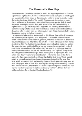 The Horrors of a Slave Ship
The Horrors of a Slave Ship, describes in detail, the tragic experiences of Olaudah
Equiano as a captive slave. Equiano suffered many sleepless nights; he was flogged
and kidnapped multiple times. In the article, the author is trying to give the reader
the feeling by giving details of the brutally floggings and desperation as many
slaves suffocated to death as they were placed in an overcrowded deck. Overall,
the author tries to give readers their point across of the difficulties in being a
captive slave. At age eleven Equiano s happiness had a turning point as he was
kidnapped along with his sister. They were treated brutally and were forced to do
dangerous jobs. If orders were not followed, they were flogged unmercifully. Later,...
Show more content on Helpwriting.net ...
I never thought being a slave was as much as this. I knew they suffered, but not as
much as them preferring death over being alive. I can picture the situation as a
horror scene as many slaves shrieked, groaned, and cried as they died of diseases or
maybe of hopelessness. After I read this article, I ve been interested in other stories
about slave ship. The fact that Equiano bought his own freedom makes me realize
that slaves having a position in liberty was not easy or given to anybody easily. It
came to the moment in their lives where they lost hope in being happy which at
some point in their lives, life was not taken seriously. Like Equiano, many slaves
did not fight back or tried to escape. There was no point in fighting for their lives.
Either way, they would have to die and suffer. I believe that most of the slaves
reason for their death was the loss of hope they had for their lives. This is a good
article to get readers attention and open their eyes to be thankful for what they
have which is freedom, food, and a family. None of the slaves could enjoy what we
have. They spent most of their lives working and serving others than being close to
their families. Overall, The Horrors of a Slave Ship have impacted readers and also
me in a way that we can see more than just a daily workforce. I know there are
millions of other slaves than just Olaudah Equiano. To
 