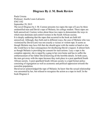 Disgrace By J. M. Book Review
Paula Urresta
Professor: Joselle Louis LaGuerre
ENC1102
September 29, 2015
The novel Disgrace by J. M. Coetzee presents two rapes the rape of Lucy by three
unidentified men and David s rape of Melanie, his college student. These rapes are
both unresolved. Coetzee writes about these two rapes to demonstrate the ways in
which men dominate and control women in the South African society.
It is deeply saddening that the rapes that occurred in the book are both left
unresolved. Although, they both end in different ways, the case of Melanie who was
victimized by David Lurie was not exactly a vicious or violent rape. It seems as
though Melanie may have felt that she should agree with the matter at hand or else
she would have to face consequences for disobeying David s request. It almost feels
as though Melanie is providing her consent for such actions. Lucy s rape is the
complete opposite; she is raped by a gang in her own home and has to suffer the
embarrassment of her father David knowing all the horrible details. In both cases,
the men got away with the rapes because they took place in a post apartheid South
African society. A post apartheid South African society is a rigid former policy
consisting of segregation as well as economic and political oppression towards the
nonwhite population.
David never acknowledged the rape of Melanie; he knew that the sexual relationship
was unwanted by her, but refused to recognize the action as a rape in itself. In the
book Disgrace it
 