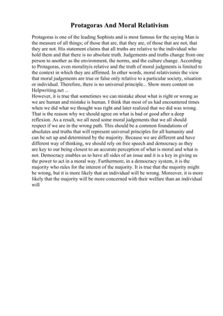 Protagoras And Moral Relativism
Protagoras is one of the leading Sophists and is most famous for the saying Man is
the measure of all things; of those that are, that they are, of those that are not, that
they are not. His statement claims that all truths are relative to the individual who
hold them and that there is no absolute truth. Judgements and truths change from one
person to another as the environment, the norms, and the culture change. According
to Protagoras, even moralityis relative and the truth of moral judgments is limited to
the context in which they are affirmed. In other words, moral relativismis the view
that moral judgements are true or false only relative to a particular society, situation
or individual. Therefore, there is no universal principle... Show more content on
Helpwriting.net ...
However, it is true that sometimes we can mistake about what is right or wrong as
we are human and mistake is human. I think that most of us had encountered times
when we did what we thought was right and later realized that we did was wrong.
That is the reason why we should agree on what is bad or good after a deep
reflexion. As a result, we all need some moral judgements that we all should
respect if we are in the wrong path. This should be a common foundations of
absolutes and truths that will represent universal principles for all humanity and
can be set up and determined by the majority. Because we are different and have
different way of thinking, we should rely on free speech and democracy as they
are key to our being closest to an accurate perception of what is moral and what is
not. Democracy enables us to have all sides of an issue and it is a key in giving us
the power to act in a moral way. Furthermore, in a democracy system, it is the
majority who rules for the interest of the majority. It is true that the majority might
be wrong, but it is more likely that an individual will be wrong. Moreover, it is more
likely that the majority will be more concerned with their welfare than an individual
will
 