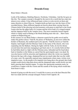 Dracula Essay
Bram Stoker s Dracula
Lords of the darkness, Darkling Dancers, Nosferatu, Vrikolakas. And the list goes on
like this. The vampire concept is thought by the most to be a myth that has crept into
almost every culture. It has influenced many writers to write novels on them and
many directors to shoot films on. Vampiremyths go back way into the times of first
recorded history. Many different legends are known about them varying from the
Chinese belief of the glowing red eyed monsters with green or pink hair to the Greek
Lamia who has the upper body of a woman and the lower body of a winged serpent
and the Japanese belief in the vampire foxes. The most commonly known legend
which is widely used in filming is the blood drinking man who can ... Show more
content on Helpwriting.net ...
In the essence we see Bram Stoker s character search for his gothic novel and he
makes the perfect choice: Vlad III, the prince of Wallachia, an area now within the
borders of Romania, the southern part to be specific. Vlad III, known as Vlad the
Impaler, had fought with the Ottoman Turks in the name of the church, who were
expanding into the Balkans. During his fights with the Turks, he lost his throne
several times but each time managing to get back onto it. It is mostly believed that
he had fallen dead in a fight with the Ottoman army, beheaded and his head taken
back to Istanbul, to the Sultan as a proof that the quot;impaler quot; was dead. He
was also known with his atrocities and impalement where the victim was impaled
between the legs with a large, sharpened but not too much stake that was the width
of a man s arm. He especially enjoyed mass impalements where many victims were
impaled at once. As the people to be impaled were hung above the ground, their body
weight would slowly drag them down and the sharpened stake would slowly run into
them, piercing their internal organs. To enjoy this spectacular moments more, he
would have a supper with the visions and the sounds of the dying which would take
from hours to days.
Instead of going on with the novel, I would like to move on to the best Dracula film
that was made until the concept emerged: Francis Ford Coppola s B.
 
