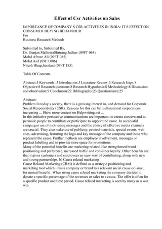 Effect of Csr Activities on Sales
IMPORTANCE OF COMPANY S CSR ACTIVITIES IN INDIA: IT S EFFECT ON
CONSUMER BUYING BEHAVIOUR
For
Business Research Methods
Submitted to, Submitted By,
Dr. Gunjan MalhotraShrirang Jadhav (09FT 064)
Mohd Afroze Ali (09FT 085)
Mohd Asif (09FT 086)
Nitesh Bhagchandani (09FT 185)
Table Of Contents
Abstract:3 Keywords :3 Introduction:3 Literature Review:6 Research Gaps:8
Objective:8 Research questions:8 Research Hypothesis:8 Methodology:8 Discussion
and observation:9 Conclusion:22 Bibliography:23 Questionnaire:25
Abstract:
Problem In today s society, there is a growing interest in, and demand for Corporate
Social Responsibility (CSR). Reasons for this can be multinational corporations
increasing ... Show more content on Helpwriting.net ...
In this initiative persuasive communications are important, to create concern and to
persuade people to contribute or participate to support the cause. In successful
campaigns use of motivating messages and the choice of effective media channels
are crucial. They also make use of publicity, printed materials, special events, web
sites, advertising, featuring the logo and key message of the company and those who
represent the cause. Further methods are employee involvement, messages on
product labelling and to provide store space for promotions.
Many of the potential benefits are marketing related, like strengthened brand
positioning and preference, increased traffic and consumer loyalty. Other benefits are
that it gives customers and employees an easy way of contributing, along with new
and strong partnerships. b) Cause related marketing
Cause Related Marketing (CRM) is defined as a strategic positioning and
marketing tool which links a company or brand to a relevant social cause or issue,
for mutual benefit . When using cause related marketing the company decides to
donate a specific percentage of the revenues or sales to a cause. The offer is often for
a specific product and time period. Cause related marketing is seen by many as a win
win
 