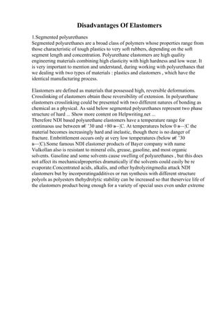 Disadvantages Of Elastomers
1.Segmented polyurethanes
Segmented polyurethanes are a broad class of polymers whose properties range from
those characteristic of tough plastics to very soft rubbers, depending on the soft
segment length and concentration. Polyurethane elastomers are high quality
engineering materials combining high elasticity with high hardness and low wear. It
is very important to mention and understand, during working with polyurethanes that
we dealing with two types of materials : plastics and elastomers , which have the
identical manufacturing process.
Elastomers are defined as materials that possessed high, reversible deformations.
Crosslinking of elastomers obtain these reversibility of extension. In polyurethane
elastomers crosslinking could be presented with two different natures of bonding as
chemical as a physical. As said below segmented polyurethanes represent two phase
structure of hard ... Show more content on Helpwriting.net ...
Therefore NDI based polyurethane elastomers have a temperature range for
continuous use between в€’30 and +80 в
—¦C. At temperatures below 0 в—¦C the
material becomes increasingly hard and inelastic, though there is no danger of
fracture. Embrittlement occurs only at very low temperatures (below в€’30
в—¦C).Some famous NDI elastomer products of Bayer company with name
Vulkollan also is resistant to mineral oils, grease, gasoline, and most organic
solvents. Gasoline and some solvents cause swelling of polyurethanes , but this does
not affect its mechanicalproperties dramatically if the solvents could easily be re
evaporate.Concentrated acids, alkalis, and other hydrolyzingmedia attack NDI
elastomers but by incorporatingadditives or run synthesis with different structure
polyols as polyesters thehydrolytic stability can be increased so that theservice life of
the elastomers product being enough for a variety of special uses even under extreme
 
