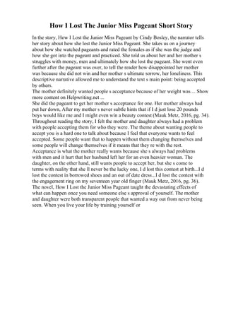 How I Lost The Junior Miss Pageant Short Story
In the story, How I Lost the Junior Miss Pageant by Cindy Bosley, the narrator tells
her story about how she lost the Junior Miss Pageant. She takes us on a journey
about how she watched pageants and rated the females as if she was the judge and
how she got into the pageant and practiced. She told us about her and her mother s
struggles with money, men and ultimately how she lost the pageant. She went even
further after the pageant was over, to tell the reader how disappointed her mother
was because she did not win and her mother s ultimate sorrow, her loneliness. This
descriptive narrative allowed me to understand the text s main point: being accepted
by others.
The mother definitely wanted people s acceptance because of her weight was ... Show
more content on Helpwriting.net ...
She did the pageant to get her mother s acceptance for one. Her mother always had
put her down, After my mother s never subtle hints that if I d just lose 20 pounds
boys would like me and I might even win a beauty contest (Mauk Metz, 2016, pg. 34).
Throughout reading the story, I felt the mother and daughter always had a problem
with people accepting them for who they were. The theme about wanting people to
accept you is a hard one to talk about because I feel that everyone wants to feel
accepted. Some people want that to happen without them changing themselves and
some people will change themselves if it means that they re with the rest.
Acceptance is what the mother really wants because she s always had problems
with men and it hurt that her husband left her for an even heavier woman. The
daughter, on the other hand, still wants people to accept her, but she s come to
terms with reality that she ll never be the lucky one, I d lost this contest at birth...I d
lost the contest in borrowed shoes and an out of date dress...I d lost the contest with
the engagement ring on my seventeen year old finger (Mauk Metz, 2016, pg. 36).
The novel, How I Lost the Junior Miss Pageant taught the devastating effects of
what can happen once you need someone else s approval of yourself. The mother
and daughter were both transparent people that wanted a way out from never being
seen. When you live your life by training yourself or
 