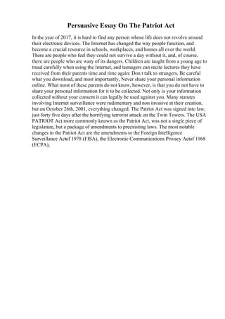 Persuasive Essay On The Patriot Act
In the year of 2017, it is hard to find any person whose life does not revolve around
their electronic devices. The Internet has changed the way people function, and
become a crucial resource in schools, workplaces, and homes all over the world.
There are people who feel they could not survive a day without it, and, of course,
there are people who are wary of its dangers. Children are taught from a young age to
tread carefully when using the Internet, and teenagers can recite lectures they have
received from their parents time and time again: Don t talk to strangers, Be careful
what you download, and most importantly, Never share your personal information
online. What most of these parents do not know, however, is that you do not have to
share your personal information for it to be collected. Not only is your information
collected without your consent it can legally be used against you. Many statutes
involving Internet surveillance were rudimentary and non invasive at their creation,
but on October 26th, 2001, everything changed. The Patriot Act was signed into law,
just forty five days after the horrifying terrorist attack on the Twin Towers. The USA
PATRIOT Act
, more commonly known as the Patriot Act, was not a single piece of
legislature, but a package of amendments to preexisting laws. The most notable
changes in the Patriot Act are the amendments to the Foreign Intelligence
Surveillance Actof 1978 (FISA), the Electronic Communications Privacy Actof 1968
(ECPA),
 