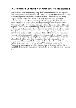 A Comparison Of Morality In Mary Shelley s Frankenstein
Frankenstein is a classic written by Mary Wollstonecraft Shelley that has captured
readers imaginations since the nineteenth century. The moral of Frankenstein was that
a lack of companionship will lead to self destruction. Lilo and Stitch, the Disney
adapted version, has the same moral. Each teach the same, basic lesson that
companionship and friends are generally positive things, yet they told different
stories. Their stories, at first glance, are almost unrecognizable from each other.
When comparing the two versions, one might ask how the morals remained the same
despite the drastic alterations that Disney made. However, if one were to take a look
at the changes that Disney made he or she would understand how. In Lilo and Stitch,
Stitch (Disney s equivalent of Frankensteins monster) is a protagonistwhile the
monster is the antagonist in the original, Stitch makes friends whereas Frankenstein
s monster suffers throughout the entire book without so much as a friendly gesture,
and as a result, the endings are completely different as well. Both Frankenstein and
Lilo and Stitch tell the same story of someone who created life and faced the
consequences. The story by Shelley begins with letters from Robert Walton, a ship
captain, to his sister; while on an expedition, Walton took in a man, Victor
Frankenstein, who preceded to tell his life story, and, in doing so, told him that he
created life. His creation, the monster, eventually killed his loved ones before making
a
 