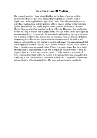 Newton s Law Of Motion
The research question I have selected is How do the laws of motion apply to
automobiles? I choose this topic because there is plenty of concepts used in
physics that can be applied to the topic that I chose. Also this question targets an
everyday object and is a real life example of how physics applied to the world and
my life. One concept that can be applied to this question are Newton s Laws of
Motion. Newton s first law is called the Law of Inertia. This states that an object in
motion will stay in motion and an object at rest will stay at rest unless acted upon by
an unbalanced force. For example, the automobile will continue moving at the same
rate if unbalanced forces like friction and air resistance were not present. If there is
an opposing force like another car that comes into contact with the vehicle and
causes a collision, the car will change in motion and speed. The second concept that
can be applied is Newton s second law of motion. Newton s second law of motion is
force is equal to masstimes acceleration. If there is a greater mass, then there has to
be more force to accelerate the object. For example, an automobile has to have the
required force act on it to move and accelerate. If it does not have the required
force to move, then there will be no motion in the car and therefore no acceleration,
it will stay at rest. The formula to calculate force is F=ma. The product of the mass
and acceleration of the object is force. The mass and acceleration can also be
 