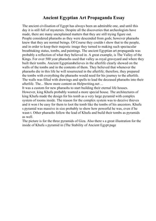 Ancient Egyptian Art Propaganda Essay
The ancient civilisation of Egypt has always been an admirable one, and until this
day it is still full of mysteries. Despite all the discoveries that archeologists have
made, there are many unexplained matters that they are still trying figure out.
People considered pharaohs as they were descended from gods; however pharaohs
knew that they are normal beings. Of Course they couldn t show that to the people,
and in order to keep their majestic image they turned to making such spectacular
breathtaking status, tombs, and paintings. The ancient Egyptian art propaganda was
probably a reflection of what they believed in. A great example, is The Valley of the
Kings. For over 500 year pharaohs used that valley as royal graveyard and where they
built their tombs. Ancient Egyptiansbelieves in the afterlife clearly showed on the
walls of the tombs and in the contents of them. They believed that whenever the
pharaohs die in this life he will resurrected in the afterlife; therefore, they prepared
the tombs with everything the pharaohs would need for his journey to the afterlife.
The walls was filled with drawings and spells to lead the deceased pharaohs into their
afterlife. The... Show more content on Helpwriting.net ...
It was a custom for new pharaohs to start building their eternal life houses.
However, king Khufu probably wanted a more special house. The architectures of
king Khufu made the design for his tomb as a very large pyramid with complex
system of rooms inside. The reason for the complex system was to deceive thieves
and it won t be easy for them to loot the tomb like the tombs of his ancestors. Khufu
s pyramid was massive in size probably to show how powerful he was, even if he
wasn t. Other pharaohs follow the lead of Khufu and build their tombs as pyramids
as well.
The picture is for the three pyramids of Giza. Also there s a great illustration for the
inside of Khufu s pyramid in (The Stability of Ancient Egypt page
 