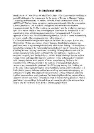 5s Implementation
IMPLEMENTATION OF 5S IN THE ORGANISATION A dissertation submitted in
partial Fulfillment of the requirement for the award of Degree in Master of Fashion
Technology Submitted By VANSHAJ KUMAR Under the Guidance of Ms. XYZ
ABSTRACT We have done our project on implementation of 5S in the organization
Karna Apparels Pvt Ltd. We chose sewing floor and trims store for the best
implementation of the 5S. The results were satisfactory and the production increases
upto 12 % within a month. The following report consists of the introduction to the
organization along with the proper description of each department. A practical
approach of the 5S was successful in the organization. The 5S is shown with the help
of proper visual... Show more content on Helpwriting.net ...
Ltd. which is manufacturing women apparels for brand like Invogue, Scarlett nite,
Ronni nicole .With a long innings of more than one decade Karna apparels has
positioned itself as a global organization with a distinctive identity. The Group has a
remarkable presence in the Readymade Garments Export industry including Woven
Clothing, Knitted Clothing, and Home Furnishing. This organization endeavor to
design, manufacture and export clothing in the best tradition of business, with
emphasis on quality and timely delivery. Beliefs: Vision of change Service to their
valued clients and support to suppliers Continues textile and product development
with changing fashion With its state of the art manufacturing facility in the
industrial town of Noida, situated in the outskirts of the capital Delhi, Karna
Apparels have maintained a growth of 20% 30% every passing year. Making use
of the latest technologies through its competent team, Karna Apparels (Sunrise) is a
leader in the garment industry and has been working hard to take the company to
achieve new heights. This organization is committed to have perfection and make
itself an automated and service oriented firm in the highly unskilled industry Karna
Apparels follows world class standards in all of its manufacturing processes. With a
portfolio of esteemed Page 1 clientele from all around the globe Karna Apparels is
sure to take the stride and mark itself as a leading export house
 