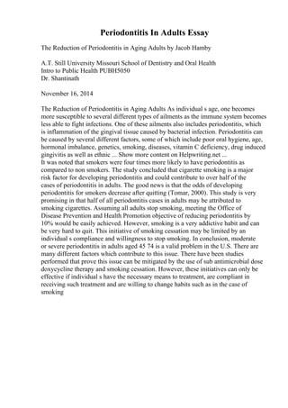 Periodontitis In Adults Essay
The Reduction of Periodontitis in Aging Adults by Jacob Hamby
A.T. Still University Missouri School of Dentistry and Oral Health
Intro to Public Health PUBH5050
Dr. Shantinath
November 16, 2014
The Reduction of Periodontitis in Aging Adults As individual s age, one becomes
more susceptible to several different types of ailments as the immune system becomes
less able to fight infections. One of these ailments also includes periodontitis, which
is inflammation of the gingival tissue caused by bacterial infection. Periodontitis can
be caused by several different factors, some of which include poor oral hygiene, age,
hormonal imbalance, genetics, smoking, diseases, vitamin C deficiency, drug induced
gingivitis as well as ethnic ... Show more content on Helpwriting.net ...
It was noted that smokers were four times more likely to have periodontitis as
compared to non smokers. The study concluded that cigarette smoking is a major
risk factor for developing periodontitis and could contribute to over half of the
cases of periodontitis in adults. The good news is that the odds of developing
periodontitis for smokers decrease after quitting (Tomar, 2000). This study is very
promising in that half of all periodontitis cases in adults may be attributed to
smoking cigarettes. Assuming all adults stop smoking, meeting the Office of
Disease Prevention and Health Promotion objective of reducing periodontitis by
10% would be easily achieved. However, smoking is a very addictive habit and can
be very hard to quit. This initiative of smoking cessation may be limited by an
individual s compliance and willingness to stop smoking. In conclusion, moderate
or severe periodontitis in adults aged 45 74 is a valid problem in the U.S. There are
many different factors which contribute to this issue. There have been studies
performed that prove this issue can be mitigated by the use of sub antimicrobial dose
doxycycline therapy and smoking cessation. However, these initiatives can only be
effective if individual s have the necessary means to treatment, are compliant in
receiving such treatment and are willing to change habits such as in the case of
smoking
 