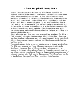 A Swot Analysis Of Jimmy John s
In order to understand how each of these sub shops position their brand it is
important to understand the history of the company. Let us start with Jimmy Johns.
Jimmy John Liataud started Jimmy John s in 1983, concentrating not only on
developing sandwiches from his own recipe, but also stressing freaky fast delivery
(History, nd.). This appealed to students in the nearby Eastern Illinois University
(History, nd.). Subway, was started by Fred DeLuca with financial help from Dr.
Peter Buck, in 1965, as a way to pay from his med school education (Subway, nd.).
DeLuca needed to learn the basics of business, as well as the importance of serving
well made, high quality products, providing excellent customer service, while
keeping operating costs low and finding great locations (Subway, nd.).... Show more
content on Helpwriting.net ...
Jimmy John s advertises the greatest gourmet sandwiches, with freaky fast delivery.
Their options are much less customizable than Subway. Jimmy John s focus is on
speed and simplicity. Subway advertises quick, nutritious meals for the whole family.
Subway allows any sandwich to be made anyway. They focus on quick, fresh and
nutritious meals.
These two brands are similar in that they provide subs as an alternative to fast food.
The differences are numerous. Jimmy Johns calorie count on the subs can be
significantly higher than those of Subway, but Jimmy John s does not try to
compete in this category. Jimmy John s focuses on the quickness on their ordering
and delivery process, where Subway focuses on the customizable, nutritious array of
options to provide a quick fresh meal for their customer. The Subway brand can also
be found all over the world, Jimmy John s is strictly a North American
 