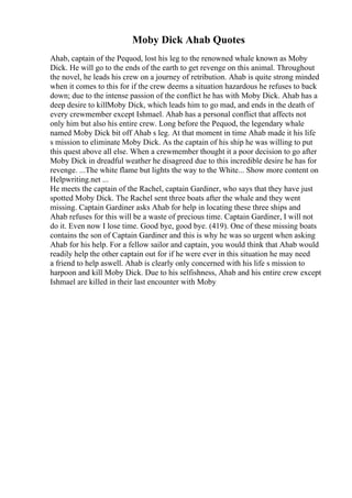 Moby Dick Ahab Quotes
Ahab, captain of the Pequod, lost his leg to the renowned whale known as Moby
Dick. He will go to the ends of the earth to get revenge on this animal. Throughout
the novel, he leads his crew on a journey of retribution. Ahab is quite strong minded
when it comes to this for if the crew deems a situation hazardous he refuses to back
down; due to the intense passion of the conflict he has with Moby Dick. Ahab has a
deep desire to killMoby Dick, which leads him to go mad, and ends in the death of
every crewmember except Ishmael. Ahab has a personal conflict that affects not
only him but also his entire crew. Long before the Pequod, the legendary whale
named Moby Dick bit off Ahab s leg. At that moment in time Ahab made it his life
s mission to eliminate Moby Dick. As the captain of his ship he was willing to put
this quest above all else. When a crewmember thought it a poor decision to go after
Moby Dick in dreadful weather he disagreed due to this incredible desire he has for
revenge. ...The white flame but lights the way to the White... Show more content on
Helpwriting.net ...
He meets the captain of the Rachel, captain Gardiner, who says that they have just
spotted Moby Dick. The Rachel sent three boats after the whale and they went
missing. Captain Gardiner asks Ahab for help in locating these three ships and
Ahab refuses for this will be a waste of precious time. Captain Gardiner, I will not
do it. Even now I lose time. Good bye, good bye. (419). One of these missing boats
contains the son of Captain Gardiner and this is why he was so urgent when asking
Ahab for his help. For a fellow sailor and captain, you would think that Ahab would
readily help the other captain out for if he were ever in this situation he may need
a friend to help aswell. Ahab is clearly only concerned with his life s mission to
harpoon and kill Moby Dick. Due to his selfishness, Ahab and his entire crew except
Ishmael are killed in their last encounter with Moby
 