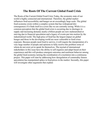 The Roots Of The Current Global Food Crisis
The Roots of the Current Global Food Crisis Today, the economic state of our
world is highly connected and international. Therefore, the global market
influences food accessibility and hunger on an exceedingly large scale. The global
food economy exists within a complex system that has widespread dire
consequences if it finds itself in a crisis like we are currently seeing. While it is a
common perception that the global food crisis is occurring due to shortages in
supply and increasing demand, nearly a billion people are now malnourished or
starving due to financial speculation and a legacy of events put into motion by the
industrialized world. The high price of food has the largest impact on global
hunger and those in the developing world are most vulnerable to food crises
exposure. Because people need food to survive, it will require the interpretation of a
very large number of people and opinions to fully resolve this problem some of
whom do not exist yet to speak for themselves. The myriad of international
stakeholders in this issue have the ability to self organize and adapt based on their
experiences and this will produce emergent outcomes and nonlinear behavior among
the global food economy turning the coordination of a resolution into a continuous
project. This paper will start by addressing how deregulation of commodity futures
speculation has manipulated spikes in food prices in the market. Secondly, this paper
will investigate other arguments that explain
 