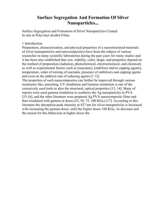 Surface Segregation And Formation Of Silver
Nanoparticles...
Surface Segregation and Formation of Silver Nanoparticles Created
In situ in Polyvinyl alcohol Films.
1 Introduction.
Preparation, characterization, and physical properties of a nanostructured materials
of silver (nanoparticles and nanocomposites) have been the subject of various
researcher in many scientific laboratories during the past years for many studies and
it has been also established that size, stability, color, shape, and properties depend on
the method of preparation (radiation, photochemical, electrochemical, and chemical)
as well as experimental factors such as [reactants], [stabilizer and/or capping agents],
temperature, order of mixing of reactants, presence of stabilizers and capping agents
and even on the addition rate of reducing agents [1 12].
The properties of such nanocomposites can further be improved through various
treatments like, annealing, UV irradiation and Gamma irradiation is one of the
extensively used tools to alter the structural, optical properties [13, 14], Many of
reports were used gamma irradiation to synthesis the Ag nanoparticles in PVA
[15,16], and the other literature were prepared Ag PVA nanocomposite films and
then irradiated with gamma at doses (25, 50, 75, 100 KGy) [17]. According to this
literature the absorption peak intensity at 427 nm for silver nanoparticles is increased
with increasing the gamma doses, until the higher doses 100 KGy, its decrease and
the reason for this behaviour at higher doses the
 