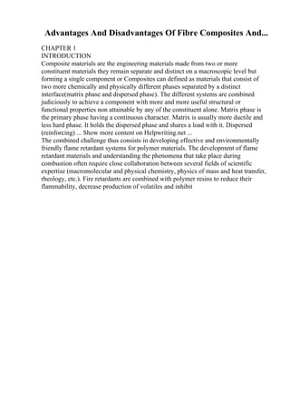 Advantages And Disadvantages Of Fibre Composites And...
CHAPTER 1
INTRODUCTION
Composite materials are the engineering materials made from two or more
constituent materials they remain separate and distinct on a macroscopic level but
forming a single component or Composites can defined as materials that consist of
two more chemically and physically different phases separated by a distinct
interface(matrix phase and dispersed phase). The different systems are combined
judiciously to achieve a component with more and more useful structural or
functional properties non attainable by any of the constituent alone. Matrix phase is
the primary phase having a continuous character. Matrix is usually more ductile and
less hard phase. It holds the dispersed phase and shares a load with it. Dispersed
(reinforcing) ... Show more content on Helpwriting.net ...
The combined challenge thus consists in developing effective and environmentally
friendly flame retardant systems for polymer materials. The development of flame
retardant materials and understanding the phenomena that take place during
combustion often require close collaboration between several fields of scientific
expertise (macromolecular and physical chemistry, physics of mass and heat transfer,
rheology, etc.). Fire retardants are combined with polymer resins to reduce their
flammability, decrease production of volatiles and inhibit
 