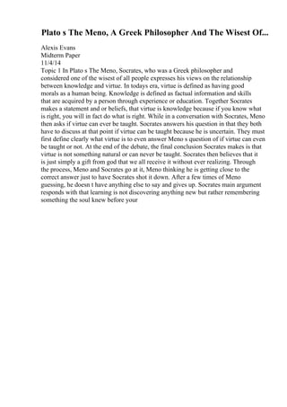 Plato s The Meno, A Greek Philosopher And The Wisest Of...
Alexis Evans
Midterm Paper
11/4/14
Topic 1 In Plato s The Meno, Socrates, who was a Greek philosopher and
considered one of the wisest of all people expresses his views on the relationship
between knowledge and virtue. In todays era, virtue is defined as having good
morals as a human being. Knowledge is defined as factual information and skills
that are acquired by a person through experience or education. Together Socrates
makes a statement and or beliefs, that virtue is knowledge because if you know what
is right, you will in fact do what is right. While in a conversation with Socrates, Meno
then asks if virtue can ever be taught. Socrates answers his question in that they both
have to discuss at that point if virtue can be taught because he is uncertain. They must
first define clearly what virtue is to even answer Meno s question of if virtue can even
be taught or not. At the end of the debate, the final conclusion Socrates makes is that
virtue is not something natural or can never be taught. Socrates then believes that it
is just simply a gift from god that we all receive it without ever realizing. Through
the process, Meno and Socrates go at it, Meno thinking he is getting close to the
correct answer just to have Socrates shot it down. After a few times of Meno
guessing, he doesn t have anything else to say and gives up. Socrates main argument
responds with that learning is not discovering anything new but rather remembering
something the soul knew before your
 