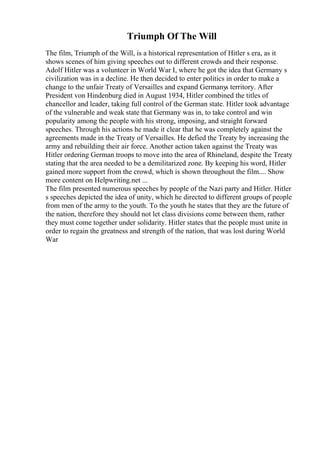 Triumph Of The Will
The film, Triumph of the Will, is a historical representation of Hitler s era, as it
shows scenes of him giving speeches out to different crowds and their response.
Adolf Hitler was a volunteer in World War I, where he got the idea that Germany s
civilization was in a decline. He then decided to enter politics in order to make a
change to the unfair Treaty of Versailles and expand Germanys territory. After
President von Hindenburg died in August 1934, Hitler combined the titles of
chancellor and leader, taking full control of the German state. Hitler took advantage
of the vulnerable and weak state that Germany was in, to take control and win
popularity among the people with his strong, imposing, and straight forward
speeches. Through his actions he made it clear that he was completely against the
agreements made in the Treaty of Versailles. He defied the Treaty by increasing the
army and rebuilding their air force. Another action taken against the Treaty was
Hitler ordering German troops to move into the area of Rhineland, despite the Treaty
stating that the area needed to be a demilitarized zone. By keeping his word, Hitler
gained more support from the crowd, which is shown throughout the film.... Show
more content on Helpwriting.net ...
The film presented numerous speeches by people of the Nazi party and Hitler. Hitler
s speeches depicted the idea of unity, which he directed to different groups of people
from men of the army to the youth. To the youth he states that they are the future of
the nation, therefore they should not let class divisions come between them, rather
they must come together under solidarity. Hitler states that the people must unite in
order to regain the greatness and strength of the nation, that was lost during World
War
 