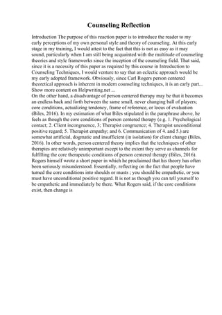 Counseling Reflection
Introduction The purpose of this reaction paper is to introduce the reader to my
early perceptions of my own personal style and theory of counseling. At this early
stage in my training, I would attest to the fact that this is not as easy as it may
sound, particularly when I am still being acquainted with the multitude of counseling
theories and style frameworks since the inception of the counseling field. That said,
since it is a necessity of this paper as required by this course in Introduction to
Counseling Techniques, I would venture to say that an eclectic approach would be
my early adopted framework. Obviously, since Carl Rogers person centered
theoretical approach is inherent in modern counseling techniques, it is an early part...
Show more content on Helpwriting.net ...
On the other hand, a disadvantage of person centered therapy may be that it becomes
an endless back and forth between the same small, never changing ball of players;
core conditions, actualizing tendency, frame of reference, or locus of evaluation
(Biles, 2016). In my estimation of what Biles stipulated in the paraphrase above, he
feels as though the core conditions of person centered therapy (e.g. 1. Psychological
contact; 2. Client incongruence, 3; Therapist congruence; 4. Therapist unconditional
positive regard; 5. Therapist empathy; and 6. Communication of 4. and 5.) are
somewhat artificial, dogmatic and insufficient (in isolation) for client change (Biles,
2016). In other words, person centered theory implies that the techniques of other
therapies are relatively unimportant except to the extent they serve as channels for
fulfilling the core therapeutic conditions of person centered therapy (Biles, 2016).
Rogers himself wrote a short paper in which he proclaimed that his theory has often
been seriously misunderstood. Essentially, reflecting on the fact that people have
turned the core conditions into shoulds or musts ; you should be empathetic, or you
must have unconditional positive regard. It is not as though you can tell yourself to
be empathetic and immediately be there. What Rogers said, if the core conditions
exist, then change is
 