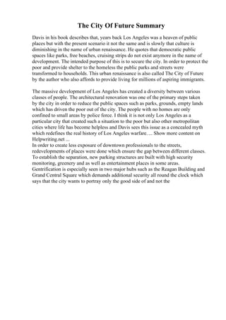 The City Of Future Summary
Davis in his book describes that, years back Los Angeles was a heaven of public
places but with the present scenario it not the same and is slowly that culture is
diminishing in the name of urban renaissance. He quotes that democratic public
spaces like parks, free beaches, cruising strips do not exist anymore in the name of
development. The intended purpose of this is to secure the city. In order to protect the
poor and provide shelter to the homeless the public parks and streets were
transformed to households. This urban renaissance is also called The City of Future
by the author who also affords to provide living for millions of aspiring immigrants.
The massive development of Los Angeles has created a diversity between various
classes of people. The architectural renovation was one of the primary steps taken
by the city in order to reduce the public spaces such as parks, grounds, empty lands
which has driven the poor out of the city. The people with no homes are only
confined to small areas by police force. I think it is not only Los Angeles as a
particular city that created such a situation to the poor but also other metropolitan
cities where life has become helpless and Davis sees this issue as a concealed myth
which redefines the real history of Los Angeles warfare. ... Show more content on
Helpwriting.net ...
In order to create less exposure of downtown professionals to the streets,
redevelopments of places were done which ensure the gap between different classes.
To establish the separation, new parking structures are built with high security
monitoring, greenery and as well as entertainment places in some areas.
Gentrification is especially seen in two major hubs such as the Reagan Building and
Grand Central Square which demands additional security all round the clock which
says that the city wants to portray only the good side of and not the
 