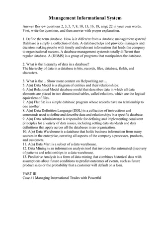 Management Informational System
Answer Review questions 2, 3, 5, 7, 8, 10, 13, 16, 18, amp; 22 in your own words.
First, write the questions, and then answer with proper explanation.
1. Define the term database. How is it different from a database management system?
Database is simply a collection of data. A databasehelps and provides managers and
decision making people with timely and relevant information that leads the company
to organizational success. A database management systemis totally different than
regular database. A (DBMS) is a group of programs that manipulates the database.
2. What is the hierarchy of data in a database?
The hierarchy of data in a database is bits, records, files, database, fields, and
characters.
3. What is the ... Show more content on Helpwriting.net ...
5. A(n) Data Model is a diagram of entities and their relationships.
6. A(n) Relational Model database model that describes data in which all data
elements are placed in two dimensional tables, called relations, which are the logical
equivalent of files.
7. A(n) Flat file is a simple database program whose records have no relationship to
one another.
8. A(n) Data Definition Language (DDL) is a collection of instructions and
commands used to define and describe data and relationships in a specific database.
9. A(n) Data Administrator is responsible for defining and implementing consistent
principles for a variety of data issues, including setting data standards and data
definitions that apply across all the databases in an organization.
10. A(n) Data Warehouse is a database that holds business information from many
sources in the enterprise, covering all aspects of the company s processes, products,
and customers.
11. A(n) Data Mart is a subset of a data warehouse.
12. Data Mining is an information analysis tool that involves the automated discovery
of patterns and relationships in a data warehouse.
13. Predictive Analysis is a form of data mining that combines historical data with
assumptions about future conditions to predict outcomes of events, such as future
product sales or the probability that a customer will default on a loan.
PART III
Case #1 Managing International Trades with Powerful
 
