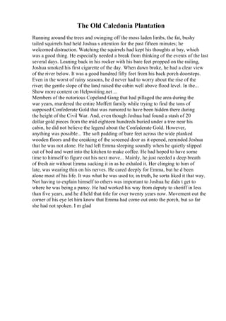 The Old Caledonia Plantation
Running around the trees and swinging off the moss laden limbs, the fat, bushy
tailed squirrels had held Joshua s attention for the past fifteen minutes; he
welcomed distraction. Watching the squirrels had kept his thoughts at bay, which
was a good thing. He especially needed a break from thinking of the events of the last
several days. Leaning back in his rocker with his bare feet propped on the railing,
Joshua smoked his first cigarette of the day. When dawn broke, he had a clear view
of the river below. It was a good hundred fifty feet from his back porch doorsteps.
Even in the worst of rainy seasons, he d never had to worry about the rise of the
river; the gentle slope of the land raised the cabin well above flood level. In the...
Show more content on Helpwriting.net ...
Members of the notorious Copeland Gang that had pillaged the area during the
war years, murdered the entire Moffett family while trying to find the tons of
supposed Confederate Gold that was rumored to have been hidden there during
the height of the Civil War. And, even though Joshua had found a stash of 20
dollar gold pieces from the mid eighteen hundreds buried under a tree near his
cabin, he did not believe the legend about the Confederate Gold. However,
anything was possible... The soft padding of bare feet across the wide planked
wooden floors and the creaking of the screened door as it opened, reminded Joshua
that he was not alone. He had left Emma sleeping soundly when he quietly slipped
out of bed and went into the kitchen to make coffee. He had hoped to have some
time to himself to figure out his next move... Mainly, he just needed a deep breath
of fresh air without Emma sucking it in as he exhaled it. Her clinging to him of
late, was wearing thin on his nerves. He cared deeply for Emma, but he d been
alone most of his life. It was what he was used to; in truth, he sorta liked it that way.
Not having to explain himself to others was important to Joshua he didn t get to
where he was being a pansy. He had worked his way from deputy to sheriff in less
than five years, and he d held that title for over twenty years now. Movement out the
corner of his eye let him know that Emma had come out onto the porch, but so far
she had not spoken. I m glad
 