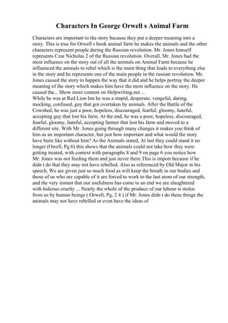 Characters In George Orwell s Animal Farm
Characters are important to the story because they put a deeper meaning into a
story. This is true for Orwell s book animal farm he makes the animals and the other
characters represent people during the Russian revolution. Mr. Jones himself
represents Czar Nicholas 2 of the Russian revolution. Overall, Mr. Jones had the
most influence on the story out of all the animals on Animal Farm because he
influenced the animals to rebel which is the main thing that leads to everything else
in the story and he represents one of the main people in the russian revolution. Mr.
Jones caused the story to happen the way that it did and he helps portray the deeper
meaning of the story which makes him have the most influence on the story. He
caused the... Show more content on Helpwriting.net ...
While he was at Red Lion Inn he was a stupid, desperate, vengeful, daring,
mocking, confused, guy that got overtaken by animals. After the Battle of the
Cowshed, he was just a poor, hopeless, discouraged, fearful, gloomy, hateful,
accepting guy that lost his farm. At the end, he was a poor, hopeless, discouraged,
fearful, gloomy, hateful, accepting farmer that lost his farm and moved to a
different site. With Mr. Jones going through many changes it makes you think of
him as an important character, but just how important and what would the story
have been like without him? As the Animals stated, At last they could stand it no
longer (Owell, Pg 6) this shows that the animals could not take how they were
getting treated, with context with paragraphs 8 and 9 on page 6 you notice how
Mr. Jones was not feeding them and just never there.This is import because if he
didn t do that they may not have rebelled. Also as referenced by Old Major in his
speech, We are given just so much food as will keep the breath in our bodies and
those of us who are capable of it are forced to work to the last atom of our strength,
and the very instant that our usefulness has come to an end we are slaughtered
with hideous cruelty ... Nearly the whole of the produce of our labour is stolen
from us by human beings ( Orwell, Pg, 2 4 ) if Mr. Jones didn t do these things the
animals may not have rebelled or even have the ideas of
 