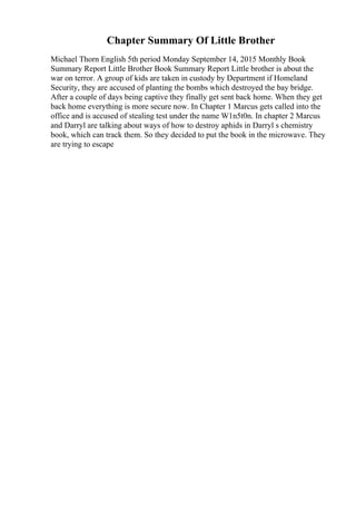 Chapter Summary Of Little Brother
Michael Thorn English 5th period Monday September 14, 2015 Monthly Book
Summary Report Little Brother Book Summary Report Little brother is about the
war on terror. A group of kids are taken in custody by Department if Homeland
Security, they are accused of planting the bombs which destroyed the bay bridge.
After a couple of days being captive they finally get sent back home. When they get
back home everything is more secure now. In Chapter 1 Marcus gets called into the
office and is accused of stealing test under the name W1n5t0n. In chapter 2 Marcus
and Darryl are talking about ways of how to destroy aphids in Darryl s chemistry
book, which can track them. So they decided to put the book in the microwave. They
are trying to escape
 