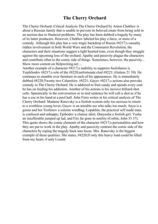 The Cherry Orchard
The Cherry Orchard: Critical Analysis The Cherry Orchard by Anton Chekhov is
about a Russian family that is unable to prevent its beloved estate from being sold in
an auction due to financial problems. The play has been dubbed a tragedy by many
of its latter producers. However, Chekhov labeled his play a farce, or more of a
comedy. Although this play has a very tragic backdrop of Russia #8217;s casualty
ridden involvement in both World Wars and the Communist Revolution, the
characters and their situations suggest a light hearted tone, even though they struggle
against the upcoming loss of the orchard. Apathy and passivity plague the characters
and contribute often to the comic side of things. Sometimes, however, the passivity...
Show more content on Helpwriting.net ...
Another example of a character #8217;s inability to suppress foolishness is
Yepikhodov #8217;s role of the #8220;unfortunate clod #8221; (Galens 21 39). He
continues to stumble over furniture in each of his appearances. He is immediately
dubbed #8220;Twenty two Calamities. #8221; Gayev #8217;s actions also provoke
comedy in The Cherry Orchard. He is addicted to fruit candy and spends every cent
he has on feeding his addiction. Another of his actions is his incisive billiard shot
calls. Sparatically in the conversation or in mid sentence he will call a shot as if he
has a cue in his hand at a pool hall. John Fiero writes in his critical analysis of The
Cherry Orchard: Madame Ranevsky is a foolish woman only too anxious to return
to a worthless young lover; Gayev is an amiable ass who talks too much; Anya is a
goose and her Trofimov a solemn windbag; Lopakhin, the practical self made man,
is confused and unhappy; Epihodov a clumsy idiot; Dunyasha a foolish girl; Yasha
an insufferable jumped up lad; and Firs far gone in senility (Corbin, John 33 37).
This quote shows the comic elements of the character #8217;s personalities and how
they are put to work in the play. Apathy and passivity contrast the comic side of the
characters by roping the tragedy back into focus. Mrs. Ranevsky is the biggest
example of these qualities. She states, #8220;If only this heavy load could be lifted
from my heart; if only I could
 